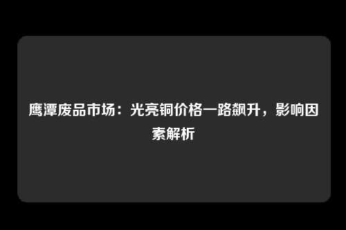 鹰潭废品市场：光亮铜价格一路飙升，影响因素解析