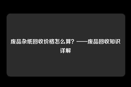 废品杂纸回收价格怎么算？——废品回收知识详解