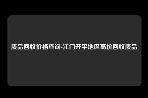 废品回收价格查询-江门开平地区高价回收废品