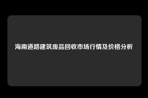 海南道路建筑废品回收市场行情及价格分析