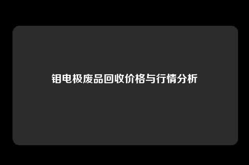 钼电极废品回收价格与行情分析