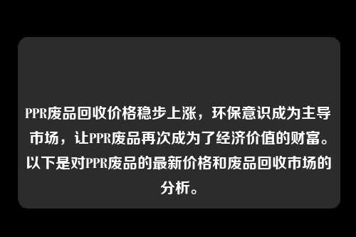 PPR废品回收价格稳步上涨，环保意识成为主导市场，让PPR废品再次成为了经济价值的财富。以下是对PPR废品的最新价格和废品回收市场的分析。