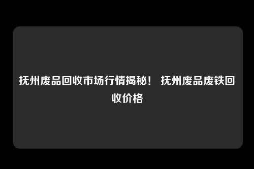 抚州废品回收市场行情揭秘！ 抚州废品废铁回收价格