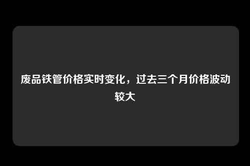 废品铁管价格实时变化，过去三个月价格波动较大