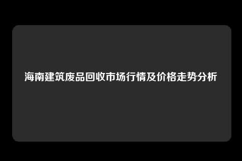 海南建筑废品回收市场行情及价格走势分析