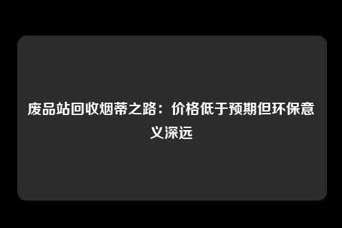 废品站回收烟蒂之路：价格低于预期但环保意义深远