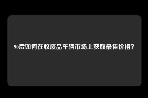 90后如何在收废品车辆市场上获取最佳价格？