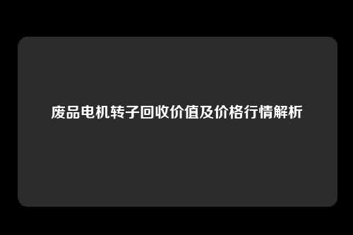 废品电机转子回收价值及价格行情解析