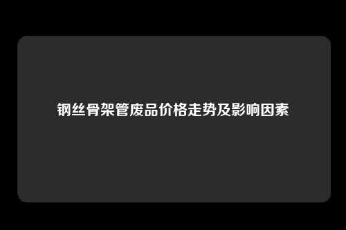 钢丝骨架管废品价格走势及影响因素