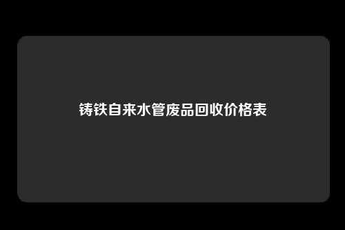 铸铁自来水管废品回收价格表