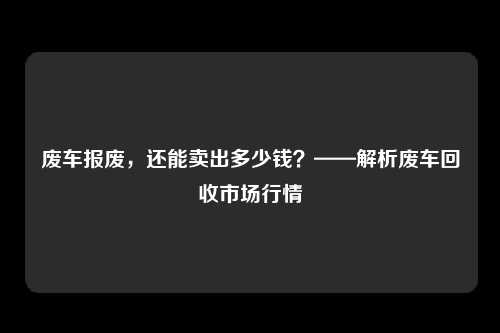 废车报废，还能卖出多少钱？——解析废车回收市场行情