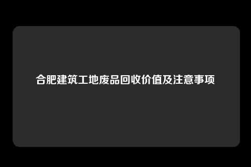 合肥建筑工地废品回收价值及注意事项