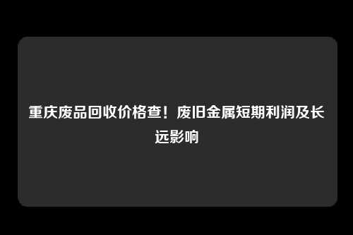 重庆废品回收价格查！废旧金属短期利润及长远影响