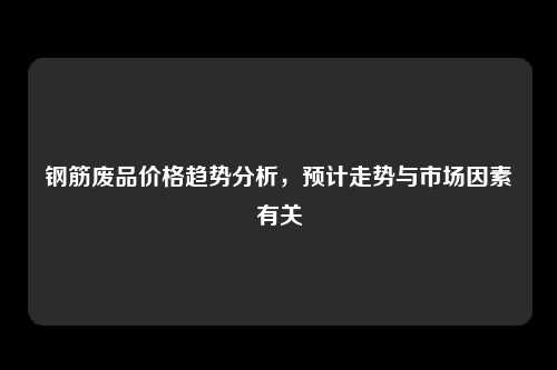 钢筋废品价格趋势分析，预计走势与市场因素有关