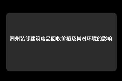 潮州装修建筑废品回收价格及其对环境的影响