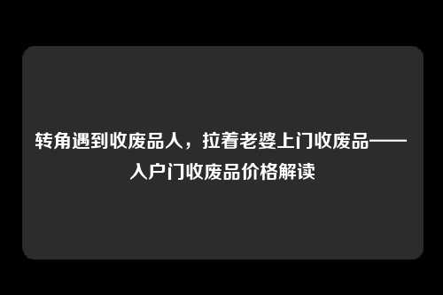 转角遇到收废品人，拉着老婆上门收废品——入户门收废品价格解读