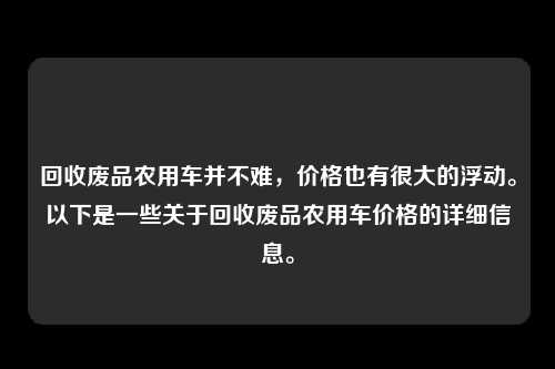 回收废品农用车并不难，价格也有很大的浮动。以下是一些关于回收废品农用车价格的详细信息。