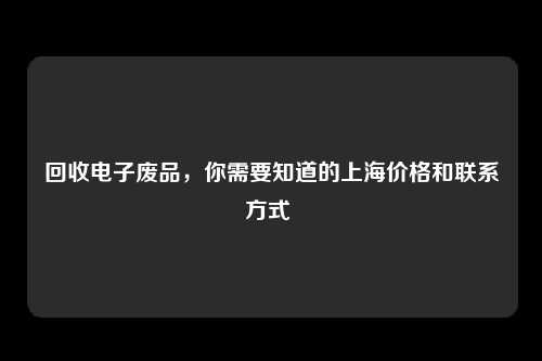 回收电子废品，你需要知道的上海价格和联系方式 