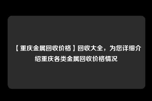 【重庆金属回收价格】回收大全，为您详细介绍重庆各类金属回收价格情况