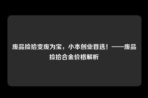 废品捡拾变废为宝，小本创业首选！——废品捡拾合金价格解析