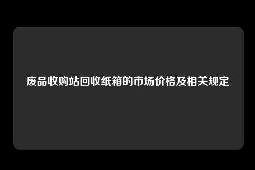 废品收购站回收纸箱的市场价格及相关规定