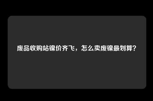 废品收购站镍价齐飞，怎么卖废镍最划算？