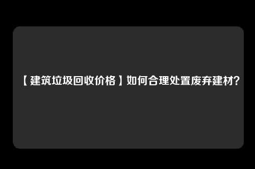 【建筑垃圾回收价格】如何合理处置废弃建材？