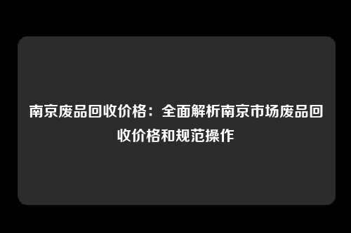 南京废品回收价格：全面解析南京市场废品回收价格和规范操作