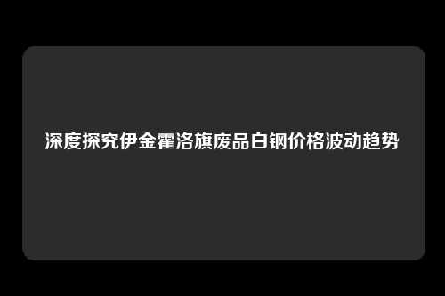 深度探究伊金霍洛旗废品白钢价格波动趋势