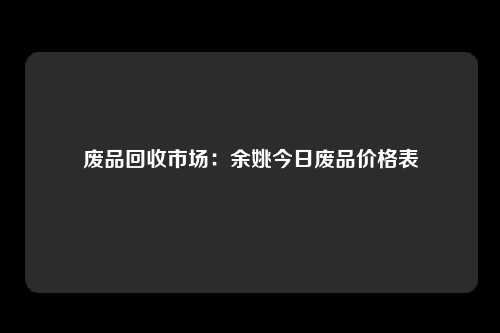 废品回收市场：余姚今日废品价格表