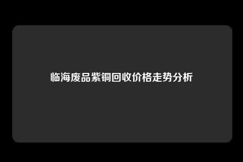 临海废品紫铜回收价格走势分析