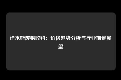 佳木斯废铝收购：价格趋势分析与行业前景展望