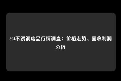 304不锈钢废品行情调查：价格走势、回收利润分析