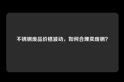 不锈钢废品价格波动，如何合理卖废钢？