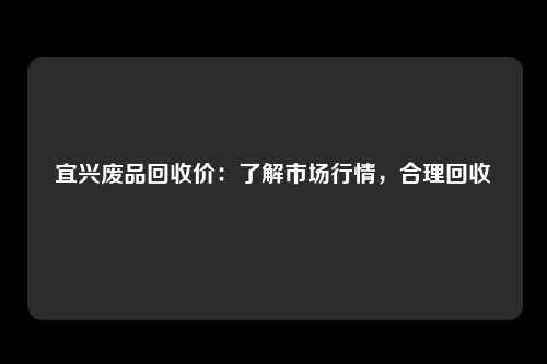 宜兴废品回收价：了解市场行情，合理回收