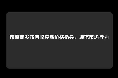 市监局发布回收废品价格指导，规范市场行为