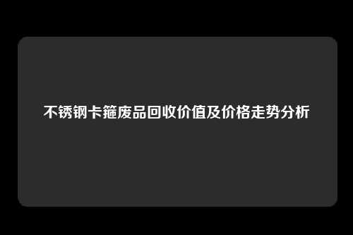 不锈钢卡箍废品回收价值及价格走势分析