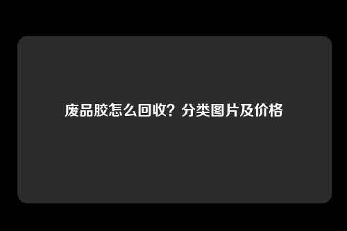 废品胶怎么回收？分类图片及价格