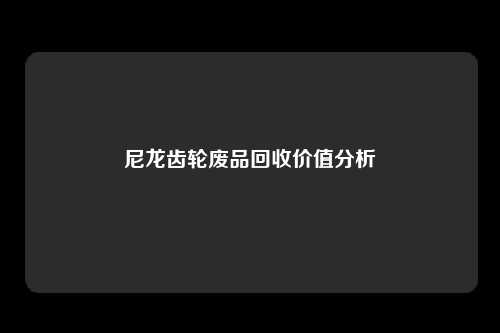 尼龙齿轮废品回收价值分析