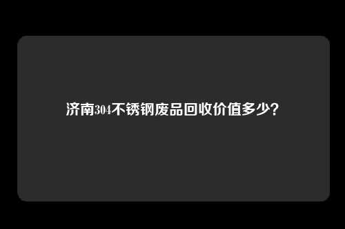 济南304不锈钢废品回收价值多少？