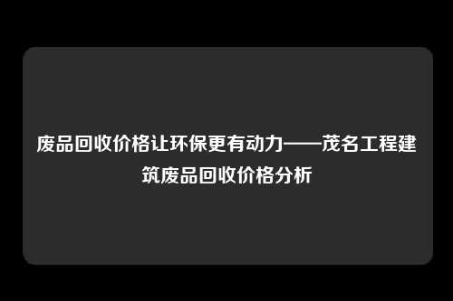 废品回收价格让环保更有动力——茂名工程建筑废品回收价格分析