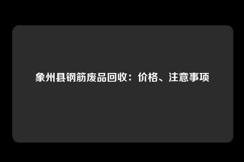 象州县钢筋废品回收：价格、注意事项