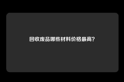 回收废品哪些材料价格最高？