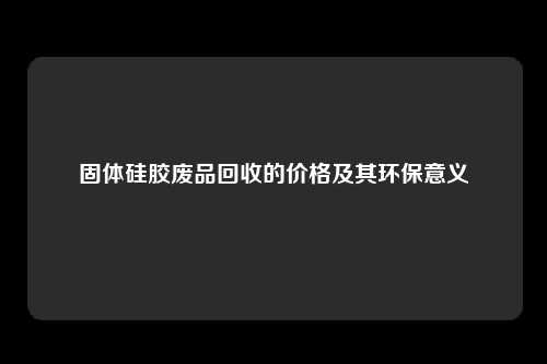 固体硅胶废品回收的价格及其环保意义