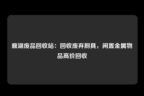 鼎湖废品回收站：回收废弃厨具，闲置金属物品高价回收