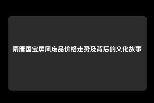 隋唐国宝屏风废品价格走势及背后的文化故事