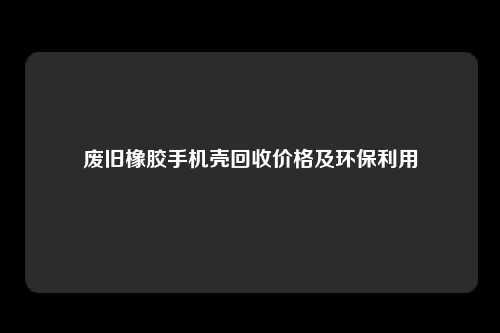 废旧橡胶手机壳回收价格及环保利用