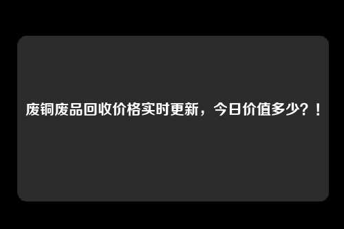 废铜废品回收价格实时更新，今日价值多少？！