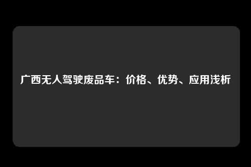 广西无人驾驶废品车：价格、优势、应用浅析