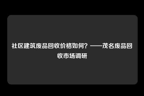 社区建筑废品回收价格如何？——茂名废品回收市场调研